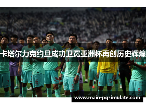 卡塔尔力克约旦成功卫冕亚洲杯再创历史辉煌