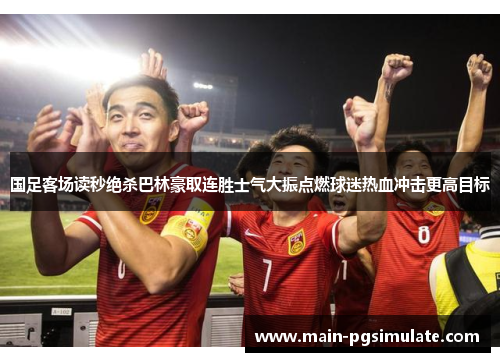 国足客场读秒绝杀巴林豪取连胜士气大振点燃球迷热血冲击更高目标
