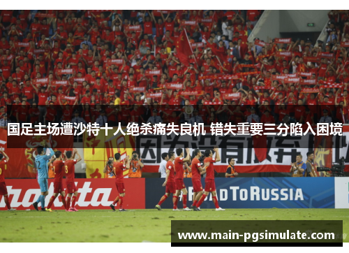 国足主场遭沙特十人绝杀痛失良机 错失重要三分陷入困境