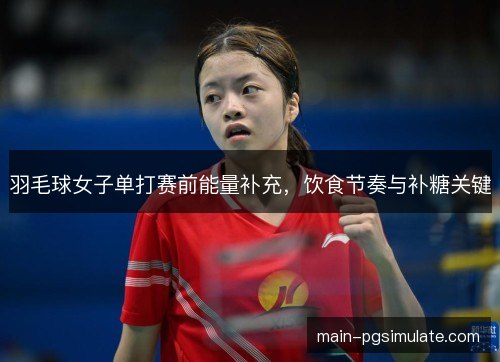 羽毛球女子单打赛前能量补充，饮食节奏与补糖关键